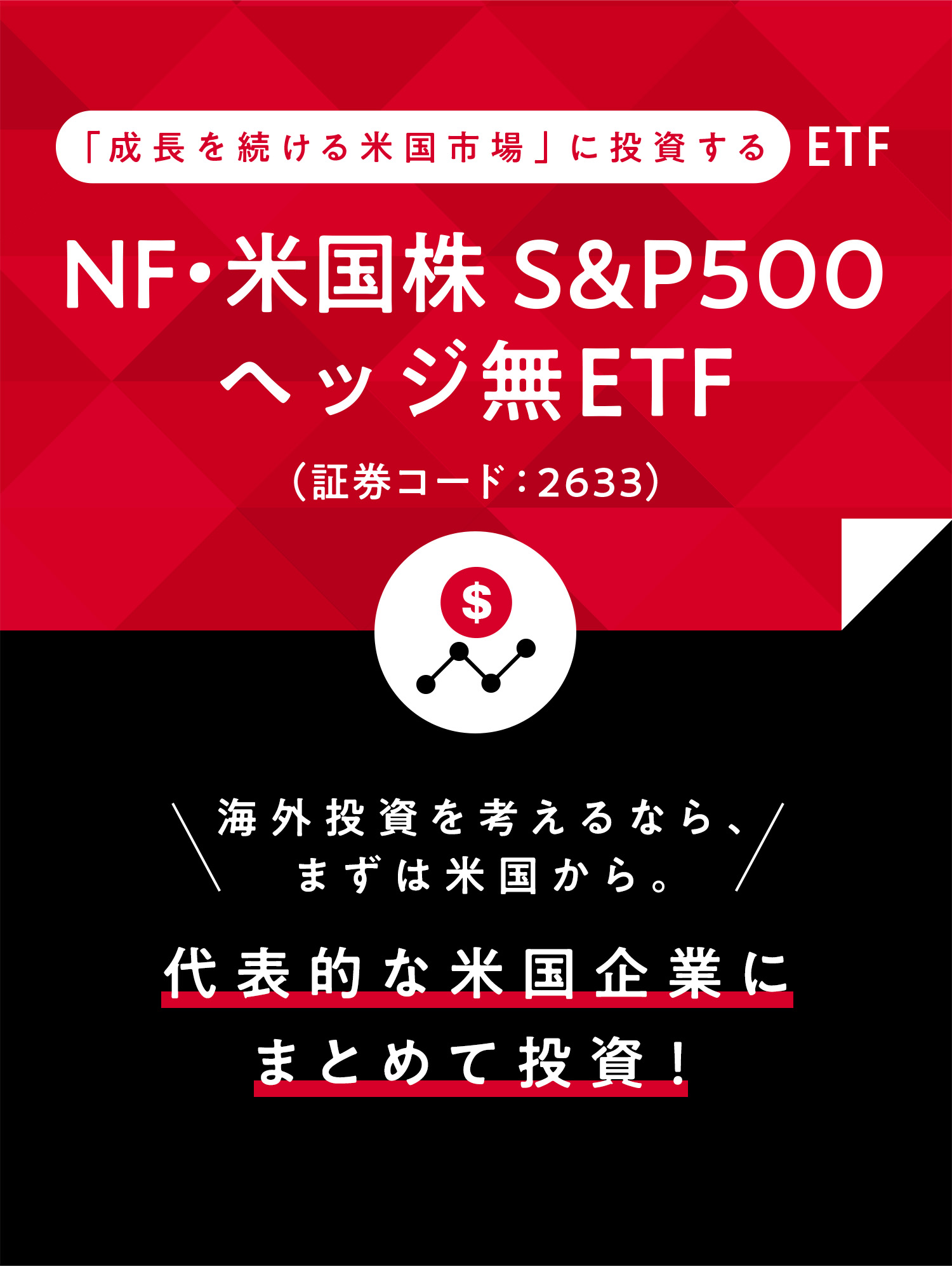 「成長を続ける米国市場」に投資するETF NF・米国株S&P500ヘッジ無ETF(証券コード:2633) 海外投資を考えるなら、まずは米国から。代表的な米国企業にまとめて投資！