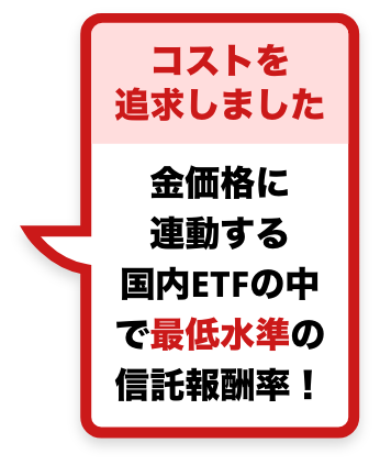 コストを追求しました 金価格に連動する国内ETFの中で最低水準の信託報酬率！