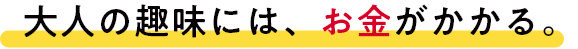大人の趣味には、お金がかかる。