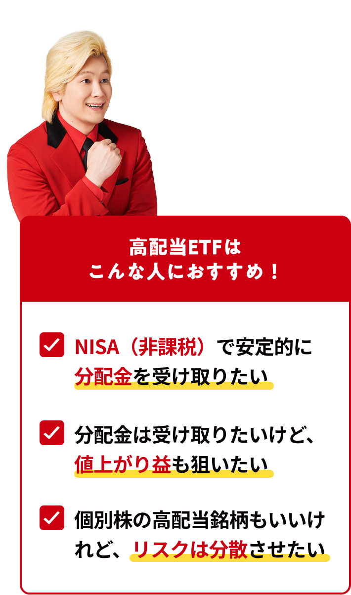 高配当ETFはこんな人におすすめ！ ・NISA（非課税）で安定的に分配金を受け取りたい ・分配金は受け取りたいけど、値上がり益も狙いたい ・個別株の高配当銘柄もいいけれど、リスクは分散させたい
